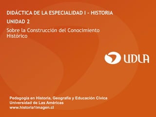 DIDÁCTICA DE LA ESPECIALIDAD I - HISTORIA
UNIDAD 2
Sobre la Construcción del Conocimiento
Histórico




 Pedagogía en Historia, Geografía y Educación Cívica
 Universidad de Las Américas
 www.historia1imagen.cl
 