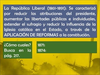 La República Liberal (1861-1891): Se caracterizó
por reducir las atribuciones del presidente,
aumentar las libertades públicas e individuales,
extender el sufragio y reducir la influencia de la
Iglesia católica en el Estado, a través de la
APLICACIÓN DE REFORMAS a la constitución.

¿Cómo cuales?     1871:
Busca en la       1874:
pág. 217.
 