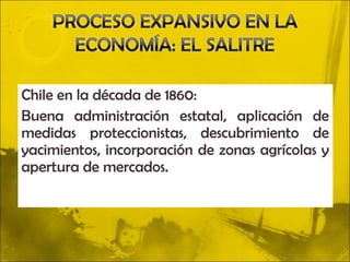 Chile en la década de 1860:
Buena administración estatal, aplicación de
medidas proteccionistas, descubrimiento de
yacimientos, incorporación de zonas agrícolas y
apertura de mercados.
 