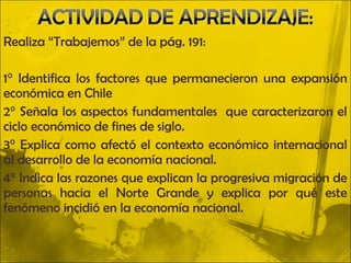 Realiza “Trabajemos” de la pág. 191:

1° Identifica los factores que permanecieron una expansión
económica en Chile
2° Señala los aspectos fundamentales que caracterizaron el
ciclo económico de fines de siglo.
3° Explica como afectó el contexto económico internacional
al desarrollo de la economía nacional.
4° Indica las razones que explican la progresiva migración de
personas hacia el Norte Grande y explica por qué este
fenómeno incidió en la economía nacional.
 