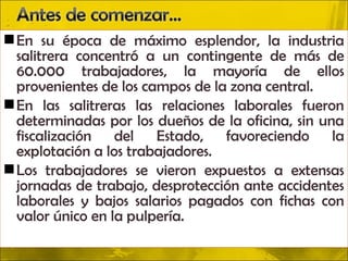  En su época de máximo esplendor, la industria
  salitrera concentró a un contingente de más de
  60.000 trabajadores, la mayoría de ellos
  provenientes de los campos de la zona central.
 En las salitreras las relaciones laborales fueron
  determinadas por los dueños de la oficina, sin una
  fiscalización del Estado, favoreciendo la
  explotación a los trabajadores.
 Los trabajadores se vieron expuestos a extensas
  jornadas de trabajo, desprotección ante accidentes
  laborales y bajos salarios pagados con fichas con
  valor único en la pulpería.
 