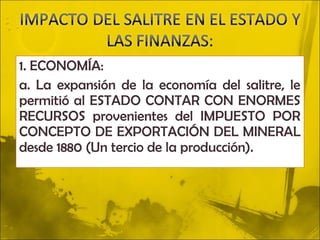 1. ECONOMÍA:
a. La expansión de la economía del salitre, le
permitió al ESTADO CONTAR CON ENORMES
RECURSOS provenientes del IMPUESTO POR
CONCEPTO DE EXPORTACIÓN DEL MINERAL
desde 1880 (Un tercio de la producción).
 