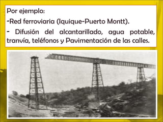 Por ejemplo:
-Red ferroviaria (Iquique-Puerto Montt).
- Difusión del alcantarillado, agua potable,
tranvía, teléfonos y Pavimentación de las calles.
 