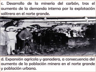 c. Desarrollo de la minería del carbón, tras el
aumento de la demanda interna por la explotación
salitrera en el norte grande.




d. Expansión agrícola y ganadera, a consecuencia del
aumento de la población minera en el norte grande
y población urbana.
 