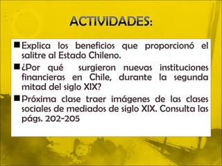  Explica los beneficios que proporcionó el
  salitre al Estado Chileno.
 ¿Por qué        surgieron nuevas instituciones
  financieras en Chile, durante la segunda
  mitad del siglo XIX?
 Próxima clase traer imágenes de las clases
  sociales de mediados de siglo XIX. Consulta las
  págs. 202-205
 