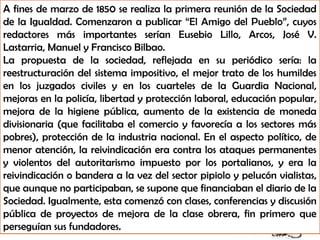 A fines de marzo de 1850 se realiza la primera reunión de la Sociedad
de la Igualdad. Comenzaron a publicar “El Amigo del Pueblo”, cuyos
redactores más importantes serían Eusebio Lillo, Arcos, José V.
Lastarria, Manuel y Francisco Bilbao.
La propuesta de la sociedad, reflejada en su periódico sería: la
reestructuración del sistema impositivo, el mejor trato de los humildes
en los juzgados civiles y en los cuarteles de la Guardia Nacional,
mejoras en la policía, libertad y protección laboral, educación popular,
mejora de la higiene pública, aumento de la existencia de moneda
divisionaria (que facilitaba el comercio y favorecía a los sectores más
pobres), protección de la industria nacional. En el aspecto político, de
menor atención, la reivindicación era contra los ataques permanentes
y violentos del autoritarismo impuesto por los portalianos, y era la
reivindicación o bandera a la vez del sector pipiolo y pelucón vialistas,
que aunque no participaban, se supone que financiaban el diario de la
Sociedad. Igualmente, esta comenzó con clases, conferencias y discusión
pública de proyectos de mejora de la clase obrera, fin primero que
perseguían sus fundadores.
 