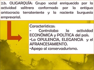 2.b. OLIGARQUÍA: Grupo social enriquecido por la
actividad salitrera conformado por la antigua
aristocracia terrateniente y la naciente burguesía
empresarial.

               Características:
               -   Controlaba     la    actividad
               ECONÓMICA y POLÍTICA del país.
               -La OPULENCIA, ELEGANCIA y el
               AFRANCESAMIENTO.
               -Apego al conservadurismo.
 