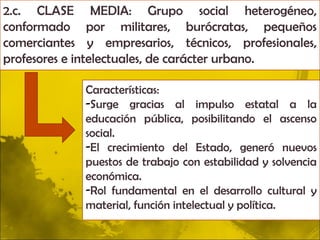 2.c. CLASE MEDIA: Grupo social heterogéneo,
conformado por militares, burócratas, pequeños
comerciantes y empresarios, técnicos, profesionales,
profesores e intelectuales, de carácter urbano.

             Características:
             -Surge gracias al impulso estatal a la
             educación pública, posibilitando el ascenso
             social.
             -El crecimiento del Estado, generó nuevos
             puestos de trabajo con estabilidad y solvencia
             económica.
             -Rol fundamental en el desarrollo cultural y
             material, función intelectual y política.
 