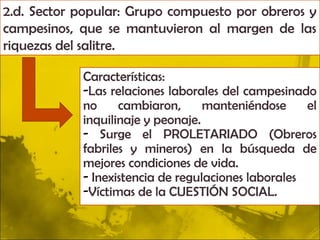 2.d. Sector popular: Grupo compuesto por obreros y
campesinos, que se mantuvieron al margen de las
riquezas del salitre.

            Características:
            -Las relaciones laborales del campesinado
            no     cambiaron,      manteniéndose     el
            inquilinaje y peonaje.
            - Surge el PROLETARIADO (Obreros
            fabriles y mineros) en la búsqueda de
            mejores condiciones de vida.
            - Inexistencia de regulaciones laborales
            -Víctimas de la CUESTIÓN SOCIAL.
 