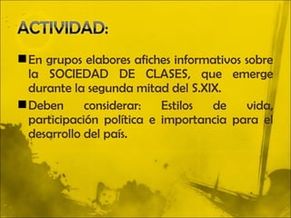  En grupos elabores afiches informativos sobre
  la SOCIEDAD DE CLASES, que emerge
  durante la segunda mitad del S.XIX.
 Deben      considerar:   Estilos de     vida,
  participación política e importancia para el
  desarrollo del país.
 