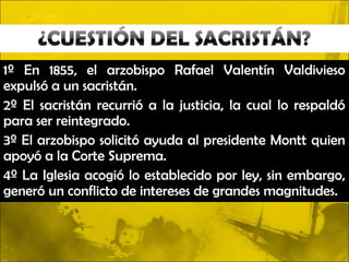 1º En 1855, el arzobispo Rafael Valentín Valdivieso
expulsó a un sacristán.
2º El sacristán recurrió a la justicia, la cual lo respaldó
para ser reintegrado.
3º El arzobispo solicitó ayuda al presidente Montt quien
apoyó a la Corte Suprema.
4º La Iglesia acogió lo establecido por ley, sin embargo,
generó un conflicto de intereses de grandes magnitudes.
 