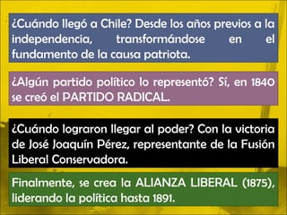 ¿Cuándo llegó a Chile? Desde los años previos a la
independencia,    transformándose        en     el
fundamento de la causa patriota.

¿Algún partido político lo representó? Sí, en 1840
se creó el PARTIDO RADICAL.

¿Cuándo lograron llegar al poder? Con la victoria
de José Joaquín Pérez, representante de la Fusión
Liberal Conservadora.
Finalmente, se crea la ALIANZA LIBERAL (1875),
liderando la política hasta 1891.
 