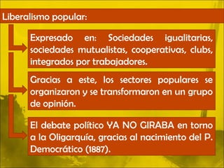 Liberalismo popular:

      Expresado en: Sociedades igualitarias,
      sociedades mutualistas, cooperativas, clubs,
      integrados por trabajadores.
      Gracias a este, los sectores populares se
      organizaron y se transformaron en un grupo
      de opinión.

      El debate político YA NO GIRABA en torno
      a la Oligarquía, gracias al nacimiento del P.
      Democrático (1887).
 