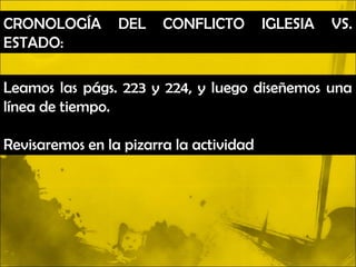 CRONOLOGÍA       DEL    CONFLICTO        IGLESIA   VS.
ESTADO:

Leamos las págs. 223 y 224, y luego diseñemos una
línea de tiempo.

Revisaremos en la pizarra la actividad
 