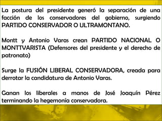 La postura del presidente generó la separación de una
facción de los conservadores del gobierno, surgiendo
PARTIDO CONSERVADOR O ULTRAMONTANO.

Montt y Antonio Varas crean PARTIDO NACIONAL O
MONTTVARISTA (Defensores del presidente y el derecho de
patronato)

Surge la FUSIÓN LIBERAL CONSERVADORA, creada para
derrotar la candidatura de Antonio Varas.

Ganan los liberales a manos de José Joaquín Pérez
terminando la hegemonía conservadora.
 