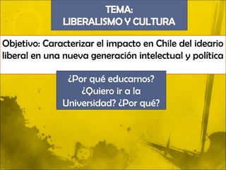 Objetivo: Caracterizar el impacto en Chile del ideario
liberal en una nueva generación intelectual y política

               ¿Por qué educarnos?
                  ¿Quiero ir a la
              Universidad? ¿Por qué?
 