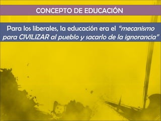 CONCEPTO DE EDUCACIÓN

 Para los liberales, la educación era el “mecanismo
para CIVILIZAR al pueblo y sacarlo de la ignorancia”
 