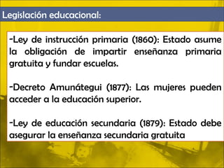 Legislación educacional:

 -Ley de instrucción primaria (1860): Estado asume
 la obligación de impartir enseñanza primaria
 gratuita y fundar escuelas.

 -Decreto Amunátegui (1877): Las mujeres pueden
 acceder a la educación superior.

 -Ley de educación secundaria (1879): Estado debe
 asegurar la enseñanza secundaria gratuita
 