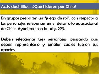 Actividad: Ellos… ¿Qué hicieron por Chile?

En grupos preparen un “juego de rol”, con respecto a
los personajes relevantes en el desarrollo educacional
de Chile. Ayúdense con la pág. 229.

Deben seleccionar tres personajes, pensando que
deben representarlo y señalar cuales fueron sus
aportes.
 