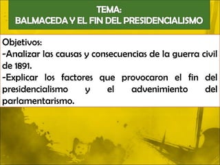 Objetivos:
-Analizar las causas y consecuencias de la guerra civil
de 1891.
-Explicar los factores que provocaron el fin del
presidencialismo     y     el   advenimiento       del
parlamentarismo.
 