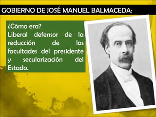 GOBIERNO DE JOSÉ MANUEL BALMACEDA:

 ¿Cómo era?
 Liberal defensor de la
 reducción       de     las
 facultades del presidente
 y     secularización  del
 Estado.
 