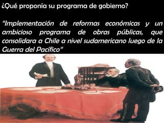 ¿Qué proponía su programa de gobierno?

“Implementación de reformas económicas y un
ambicioso programa de obras públicas, que
consolidara a Chile a nivel sudamericano luego de la
Guerra del Pacífico”
 
