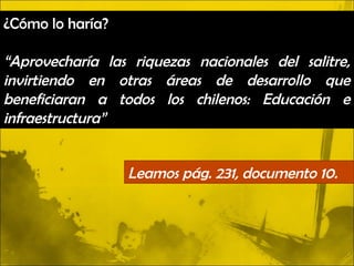 ¿Cómo lo haría?

“Aprovecharía las riquezas nacionales del salitre,
invirtiendo en otras áreas de desarrollo que
beneficiaran a todos los chilenos: Educación e
infraestructura”


                  Leamos pág. 231, documento 10.
 