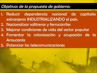 Objetivos de la propuesta de gobierno:
1. Reducir dependencia nacional de capitales
   extranjeros INDUSTRIALIZANDO el país.
2. Nacionalizar salitreras y ferrocarriles
3. Mejorar condiciones de vida del sector popular
4. Fomentar la colonización y ocupación de la
   Araucanía
5. Potenciar las telecomunicaciones
 