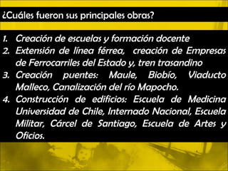 ¿Cuáles fueron sus principales obras?

1. Creación de escuelas y formación docente
2. Extensión de línea férrea, creación de Empresas
   de Ferrocarriles del Estado y, tren trasandino
3. Creación puentes: Maule, Biobío, Viaducto
   Malleco, Canalización del río Mapocho.
4. Construcción de edificios: Escuela de Medicina
   Universidad de Chile, Internado Nacional, Escuela
   Militar, Cárcel de Santiago, Escuela de Artes y
   Oficios.
 