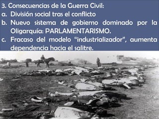 3. Consecuencias de la Guerra Civil:
a. División social tras el conflicto
b. Nuevo sistema de gobierno dominado por la
    Oligarquía: PARLAMENTARISMO.
c. Fracaso del modelo “industrializador”, aumenta
    dependencia hacia el salitre.
 