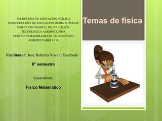 Temas de física
SECRETARÍA DE EDUCACIÓN PÚBLICA
SUBSECRETARÍA DE EDUCACIÓN MEDIA SUPERIOR
DIRECCIÓN GENERAL DE EDUCACIÓN
TECNOLÓGICA AGROPECUARIA
CENTRO DE BACHILLERATO TECNOLÓGICO
AGROPECUARIO # 118
Facilitador: José Roberto Novelo Escobedo
6° semestre
Especialidad:
Físico Matemático
 