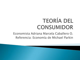 TEORÍA DEL CONSUMIDOR Economista Adriana Marcela Caballero O. Referencia: Economía de Michael Parkin 