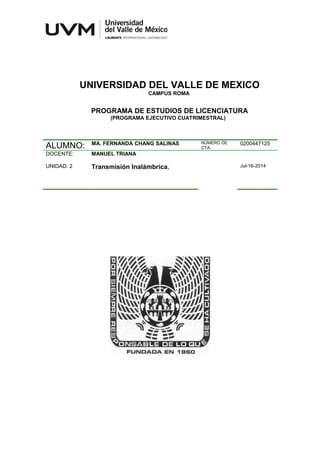 UNIVERSIDAD DEL VALLE DE MEXICO
CAMPUS ROMA
PROGRAMA DE ESTUDIOS DE LICENCIATURA
(PROGRAMA EJECUTIVO CUATRIMESTRAL)
ALUMNO: MA. FERNANDA CHANG SALINAS NÚMERO DE
CTA:
0200447125
DOCENTE: MANUEL TRIANA
UNIDAD: 2 Transmisión Inalámbrica. Jul-16-2014
 