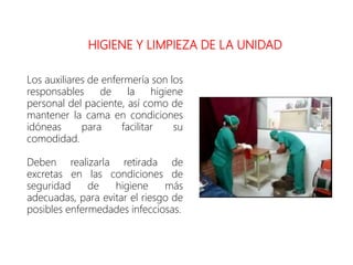 HIGIENE Y LIMPIEZA DE LA UNIDAD
Los auxiliares de enfermería son los
responsables de la higiene
personal del paciente, así como de
mantener la cama en condiciones
idóneas para facilitar su
comodidad.
Deben realizarla retirada de
excretas en las condiciones de
seguridad de higiene más
adecuadas, para evitar el riesgo de
posibles enfermedades infecciosas.
 
