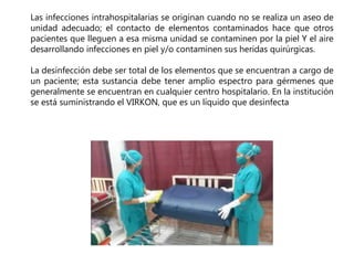 Las infecciones intrahospitalarias se originan cuando no se realiza un aseo de
unidad adecuado; el contacto de elementos contaminados hace que otros
pacientes que lleguen a esa misma unidad se contaminen por la piel Y el aire
desarrollando infecciones en piel y/o contaminen sus heridas quirúrgicas.
La desinfección debe ser total de los elementos que se encuentran a cargo de
un paciente; esta sustancia debe tener amplio espectro para gérmenes que
generalmente se encuentran en cualquier centro hospitalario. En la institución
se está suministrando el VIRKON, que es un líquido que desinfecta
 