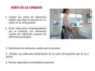 1. Limpiar los restos de elementos
sólidos que deja el paciente en su
cama, en su mesa puente.
2. Evitar infecciones intrahospitalarias
por el contacto con elementos
usados por diferentes usuarios de
diferentes patologías.
ASEO DE LA UNIDAD
3. Desinfectar los elementos usados por el paciente.
4. Brindar una adecuada presentación de la cama del paciente que la va a
utilizar.
5. Brindar seguridad y comodidad al paciente
 
