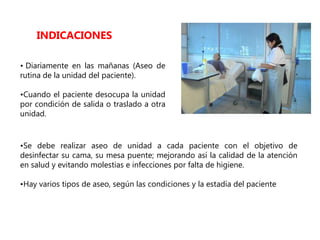 • Diariamente en las mañanas (Aseo de
rutina de la unidad del paciente).
•Cuando el paciente desocupa la unidad
por condición de salida o traslado a otra
unidad.
INDICACIONES
•Se debe realizar aseo de unidad a cada paciente con el objetivo de
desinfectar su cama, su mesa puente; mejorando así la calidad de la atención
en salud y evitando molestias e infecciones por falta de higiene.
•Hay varios tipos de aseo, según las condiciones y la estadía del paciente
 