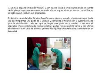 7.-Se moja el paño limpio de VIRKON y con este se inicia la limpieza teniendo en cuenta
de limpiar primero lo menos contaminado y/o sucio y terminar en lo más contaminado,
en este caso el colchón, sus barandales.
8.-Se inicia desde la tabla de identificación, mesa puente; lavando el paño con agua (cada
vez que limpiemos una parte de la unidad) y volviendo a mojarlo con la sustancia usada
para la desinfección; cada vez que se limpie una parte de la unidad; si no está, el
aspirador riñón contaminada; los barandales y partes metálicas de la cama, y por último
el colchón si es el caso de eliminar primero los líquidos corporales que se encuentren en
la unidad.
 