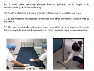 9,- El aseo debe realizarse siempre bajo el principio de lo limpio a lo
contaminado, y de arriba hacia abajo.
10.-Se debe clasificar la basura según lo establecido en la institución. (rojo)
11. El desinfectante no necesita ser retirado con otros elementos, simplemente se
deja secar.
12. Una vez termine de realizarse el aseo de unidad, la cama quedará lista para
hacerla según la necesidad (cama abierta, cama ocupada, cama de recuperación)
 