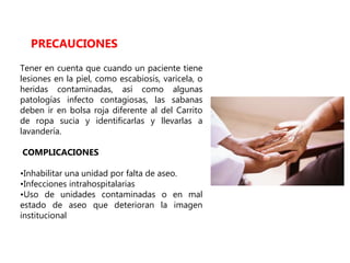 Tener en cuenta que cuando un paciente tiene
lesiones en la piel, como escabiosis, varicela, o
heridas contaminadas, así como algunas
patologías infecto contagiosas, las sabanas
deben ir en bolsa roja diferente al del Carrito
de ropa sucia y identificarlas y llevarlas a
lavandería.
COMPLICACIONES
•Inhabilitar una unidad por falta de aseo.
•Infecciones intrahospitalarias
•Uso de unidades contaminadas o en mal
estado de aseo que deterioran la imagen
institucional
PRECAUCIONES
 
