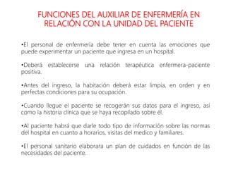FUNCIONES DEL AUXILIAR DE ENFERMERÍA EN
RELACIÓN CON LA UNIDAD DEL PACIENTE
•El personal de enfermería debe tener en cuenta las emociones que
puede experimentar un paciente que ingresa en un hospital.
•Deberá establecerse una relación terapéutica enfermera-paciente
positiva.
•Antes del ingreso, la habitación deberá estar limpia, en orden y en
perfectas condiciones para su ocupación.
•Cuando llegue el paciente se recogerán sus datos para el ingreso, así
como la historia clínica que se haya recopilado sobre él.
•Al paciente habrá que darle todo tipo de información sobre las normas
del hospital en cuanto a horarios, visitas del medico y familiares.
•El personal sanitario elaborara un plan de cuidados en función de las
necesidades del paciente.
 