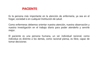Es la persona más importante en la atención de enfermería, ya sea en el
hogar, sociedad o en cualquier Institución de salud.
Como enfermeras debemos orientar nuestra atención, nuestra observación y
nuestra investigación en el trabajo diario para poder atenderlo y servirle
mejor.
El paciente es una persona humana, un ser individual racional, como
individuo es distinto a los demás, como racional piensa, es libre, capaz de
tomar decisiones
PACIENTE
 