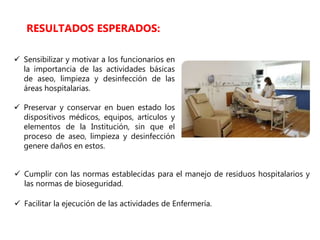  Sensibilizar y motivar a los funcionarios en
la importancia de las actividades básicas
de aseo, limpieza y desinfección de las
áreas hospitalarias.
 Preservar y conservar en buen estado los
dispositivos médicos, equipos, artículos y
elementos de la Institución, sin que el
proceso de aseo, limpieza y desinfección
genere daños en estos.
RESULTADOS ESPERADOS:
 Cumplir con las normas establecidas para el manejo de residuos hospitalarios y
las normas de bioseguridad.
 Facilitar la ejecución de las actividades de Enfermería.
 