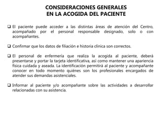  El paciente puede acceder a las distintas áreas de atención del Centro,
acompañado por el personal responsable designado, solo o con
acompañantes.
 Confirmar que los datos de filiación e historia clínica son correctos.
 El personal de enfermería que realiza la acogida al paciente, deberá
presentarse y portar la tarjeta identificativa, así como mantener una apariencia
física cuidada y aseada. La identificación permitirá al paciente y acompañante
conocer en todo momento quiénes son los profesionales encargados de
atender sus demandas asistenciales.
 Informar al paciente y/o acompañante sobre las actividades a desarrollar
relacionadas con su asistencia.
CONSIDERACIONES GENERALES
EN LA ACOGIDA DEL PACIENTE
 