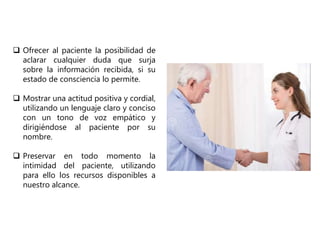  Ofrecer al paciente la posibilidad de
aclarar cualquier duda que surja
sobre la información recibida, si su
estado de consciencia lo permite.
 Mostrar una actitud positiva y cordial,
utilizando un lenguaje claro y conciso
con un tono de voz empático y
dirigiéndose al paciente por su
nombre.
 Preservar en todo momento la
intimidad del paciente, utilizando
para ello los recursos disponibles a
nuestro alcance.
 