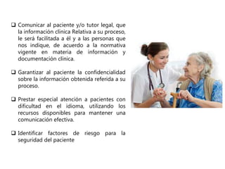  Comunicar al paciente y/o tutor legal, que
la información clínica Relativa a su proceso,
le será facilitada a él y a las personas que
nos indique, de acuerdo a la normativa
vigente en materia de información y
documentación clínica.
 Garantizar al paciente la confidencialidad
sobre la información obtenida referida a su
proceso.
 Prestar especial atención a pacientes con
dificultad en el idioma, utilizando los
recursos disponibles para mantener una
comunicación efectiva.
 Identificar factores de riesgo para la
seguridad del paciente
 
