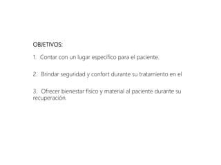 OBJETIVOS:
1. Contar con un lugar específico para el paciente.
2. Brindar seguridad y confort durante su tratamiento en el
3. Ofrecer bienestar físico y material al paciente durante su
recuperación.
 