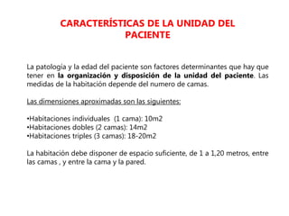 La patología y la edad del paciente son factores determinantes que hay que
tener en la organización y disposición de la unidad del paciente. Las
medidas de la habitación depende del numero de camas.
Las dimensiones aproximadas son las siguientes:
•Habitaciones individuales (1 cama): 10m2
•Habitaciones dobles (2 camas): 14m2
•Habitaciones triples (3 camas): 18-20m2
La habitación debe disponer de espacio suficiente, de 1 a 1,20 metros, entre
las camas , y entre la cama y la pared.
CARACTERÍSTICAS DE LA UNIDAD DEL
PACIENTE
 
