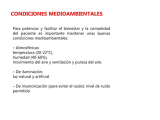 Para potenciar y facilitar el bienestar y la comodidad
del paciente es importante mantener unas buenas
condiciones medioambientales:
– Atmosféricas:
temperatura (20-22°C),
humedad (40-60%),
movimiento del aire y ventilación y pureza del aire.
– De iluminación:
luz natural y artificial.
– De insonorización (para evitar el ruido): nivel de ruido
permitido
CONDICIONES MEDIOAMBIENTALES
 