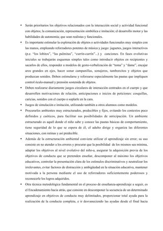 •   Serán prioritarios los objetivos relacionados con la interacción social y actividad funcional
    con objetos; la comunicación, representación simbólica e imitación; el desarrollo motor y las
    habilidades de autonomía; que sean realistas y funcionales.
•   Es importante estimular la exploración de objetos o actividades funcionales muy simples con
    las manos, empleando reforzadores potentes de música y juego: juguetes, juegos interactivos
    (p.e. “los lobitos”, “las palmitas”, “currín-currín”...) y canciones. En fases evolutivas
    iniciales se trabajarán esquemas simples tales como introducir objetos en recipientes y
    sacarlos de ellos, responder a modelos de gesto-verbalización de “toma” y “dame”, encajar
    aros grandes en ejes, hacer sonar campanillas, sonajeros, tamborcitos y objetos que
    produzcan sonidos. Deben estimularse y reforzarse especialmente las pautas que impliquen
    control óculo-manual y prensión sostenida de objetos.
•   Deben realizarse diariamente juegos circulares de interacción centrados en el cuerpo y que
    desarrollen motivaciones de relación, anticipaciones e inicios de peticiones: cosquillas,
    caricias, sonidos con el cuerpo o soplarle en la cara.
•   Juegos de simulación e imitación, utilizando también a otros alumnos como modelos.
•   Procurarles ambientes muy estructurados, predecibles y fijos, evitando los contextos poco
    definidos y caóticos, para facilitar sus posibilidades de anticipación. Un ambiente
    estructurado es aquél donde el niño sabe y conoce las pautas básicas de comportamiento,
    tiene seguridad de lo que se espera de él, el adulto dirige y organiza las diferentes
    situaciones, con rutinas y así predecible.
•   Además de la estructuración ambiental conviene utilizar el aprendizaje sin error; su uso
    consiste en no atender a los errores y procurar que la posibilidad de los mismos sea mínima,
    adaptar los objetivos al nivel evolutivo del niño-a, asegurar la adquisición previa de los
    objetivos de conducta que se pretenden enseñar, descomponer al máximo los objetivos
    educativos, controlar la presentación clara de los estímulos discriminativos y neutralizar los
    irrelevantes, evitar factores de distracción y ambigüedad en la situación educativa, mantener
    motivada a la persona mediante el uso de reforzadores suficientemente poderosos y
    reconocerle los logros adquiridos.
•   Otra técnica metodológica fundamental en el proceso de enseñanza-aprendizaje a seguir, es
    el Encadenamiento hacia atrás, que consiste en descomponer la secuencia de un determinado
    aprendizaje en objetivos de conducta muy delimitados, proporcionar total ayuda para la
    realización de la conducta completa, e ir desvaneciendo las ayudas desde el final hacia
 